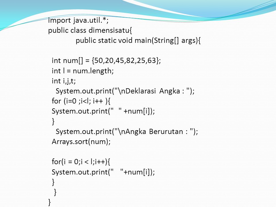 import java.util.*; public class dimensisatu{ public static void main(String[] args){ int num[] = {50,20,45,82,25,63}; int l = num.length; int i,j,t; System.out.print( \nDeklarasi Angka : ); for (i=0 ;i<l; i++ ){ System.out.print( +num[i]); } System.out.print( \nAngka Berurutan : ); Arrays.sort(num); for(i = 0;i < l;i++){ System.out.print( +num[i]); }