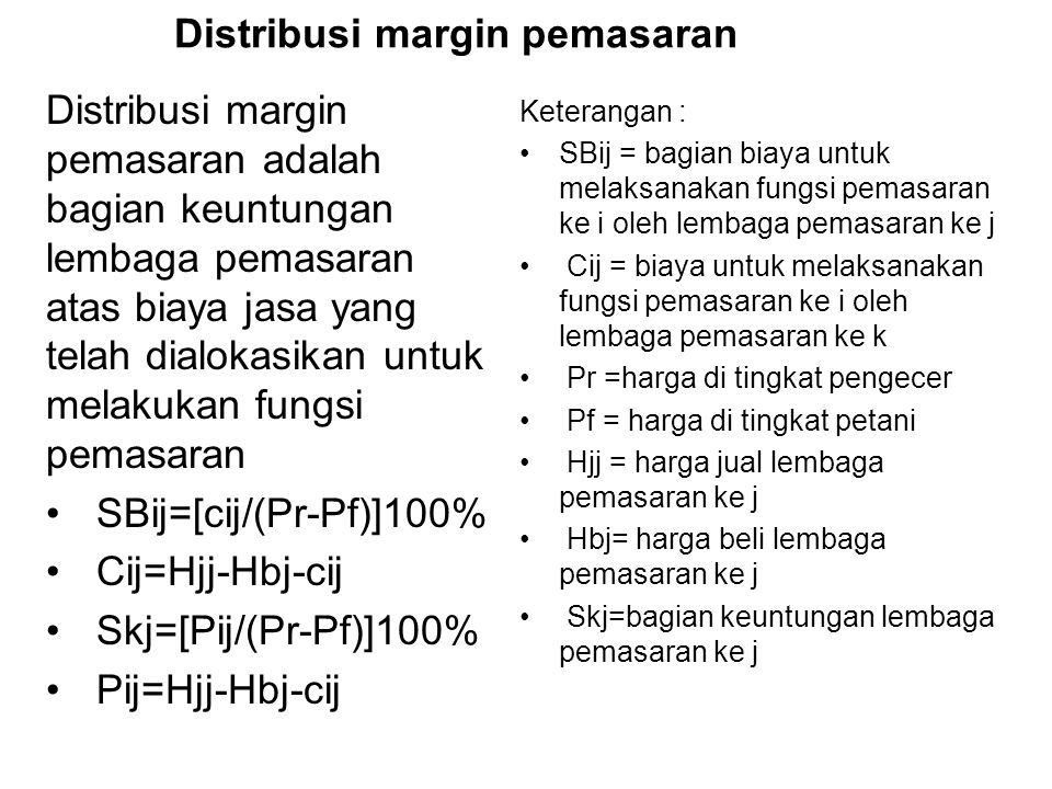 Distribusi margin pemasaran Distribusi margin pemasaran adalah bagian keuntungan lembaga pemasaran atas biaya jasa yang telah dialokasikan untuk melakukan fungsi pemasaran SBij=[cij/(Pr-Pf)]100% Cij=Hjj-Hbj-cij Skj=[Pij/(Pr-Pf)]100% Pij=Hjj-Hbj-cij Keterangan : SBij = bagian biaya untuk melaksanakan fungsi pemasaran ke i oleh lembaga pemasaran ke j Cij = biaya untuk melaksanakan fungsi pemasaran ke i oleh lembaga pemasaran ke k Pr =harga di tingkat pengecer Pf = harga di tingkat petani Hjj = harga jual lembaga pemasaran ke j Hbj= harga beli lembaga pemasaran ke j Skj=bagian keuntungan lembaga pemasaran ke j