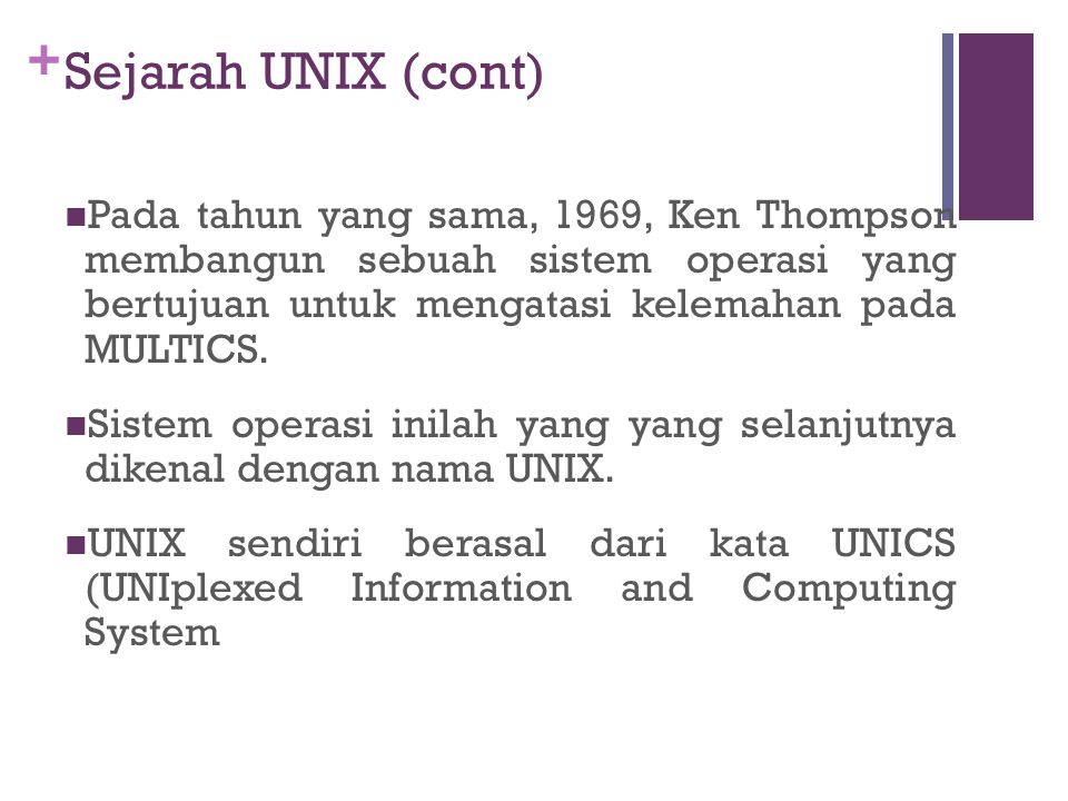+ Sejarah UNIX (cont) Pada tahun yang sama, 1969, Ken Thompson membangun sebuah sistem operasi yang bertujuan untuk mengatasi kelemahan pada MULTICS.