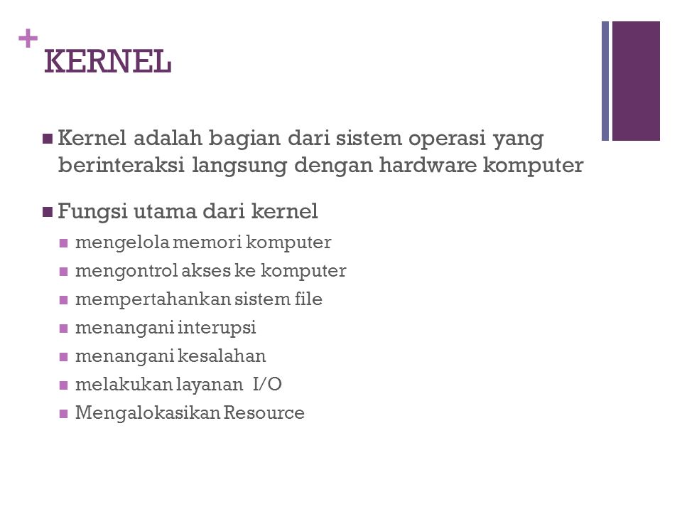 + KERNEL Kernel adalah bagian dari sistem operasi yang berinteraksi langsung dengan hardware komputer Fungsi utama dari kernel mengelola memori komputer mengontrol akses ke komputer mempertahankan sistem file menangani interupsi menangani kesalahan melakukan layanan I/O Mengalokasikan Resource