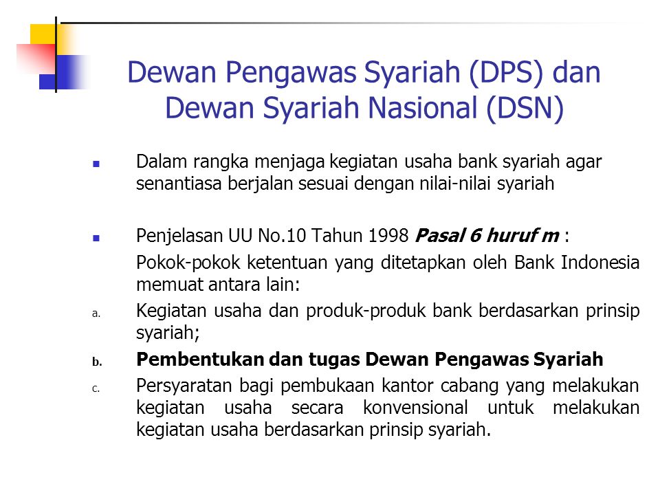 Dewan Pengawas Syariah (DPS) dan Dewan Syariah Nasional (DSN) Dalam rangka menjaga kegiatan usaha bank syariah agar senantiasa berjalan sesuai dengan nilai-nilai syariah Penjelasan UU No.10 Tahun 1998 Pasal 6 huruf m : Pokok-pokok ketentuan yang ditetapkan oleh Bank Indonesia memuat antara lain: a.