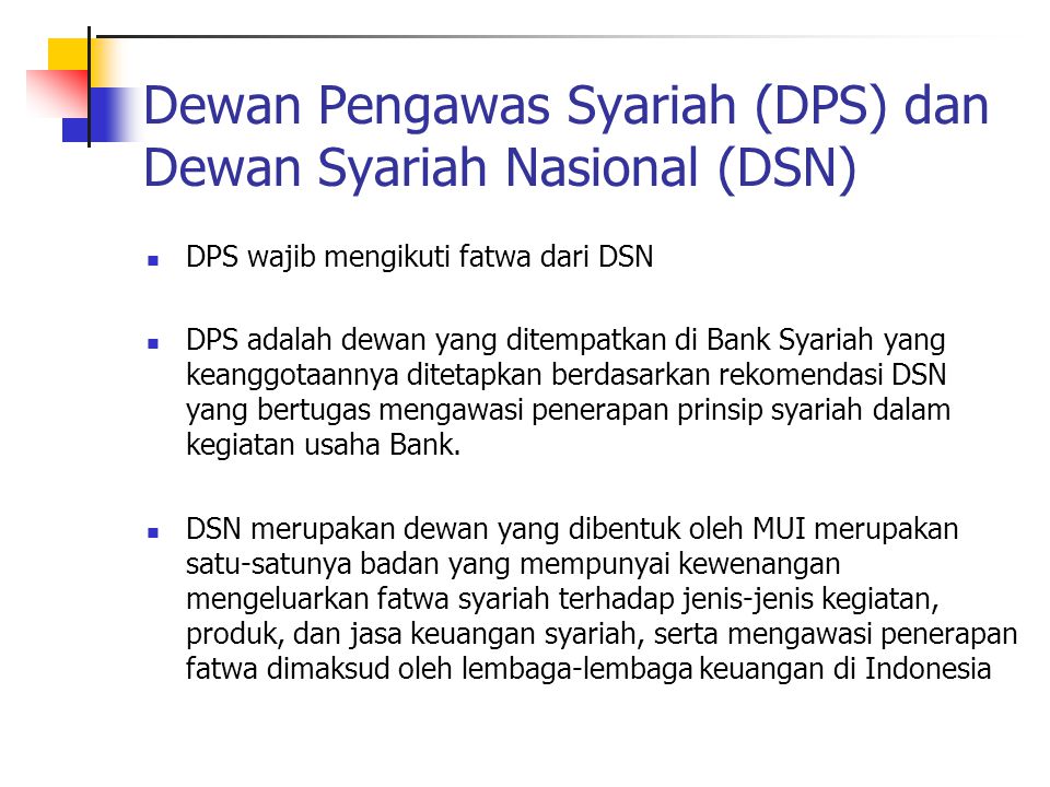 Dewan Pengawas Syariah (DPS) dan Dewan Syariah Nasional (DSN) DPS wajib mengikuti fatwa dari DSN DPS adalah dewan yang ditempatkan di Bank Syariah yang keanggotaannya ditetapkan berdasarkan rekomendasi DSN yang bertugas mengawasi penerapan prinsip syariah dalam kegiatan usaha Bank.