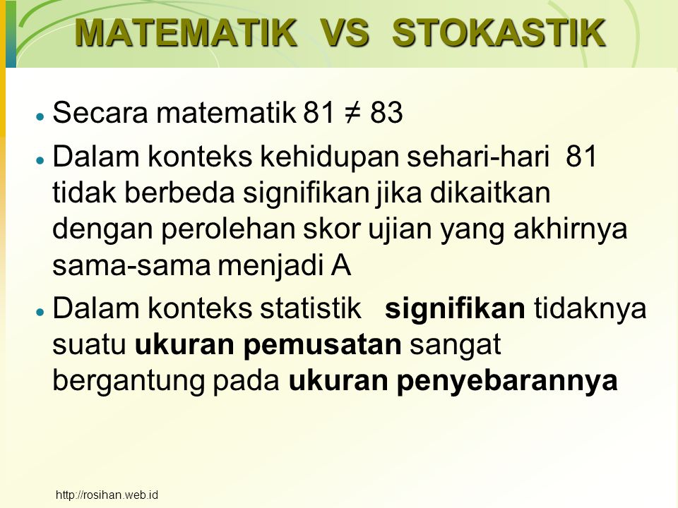 MATEMATIK VS STOKASTIK  Secara matematik 81 ≠ 83  Dalam konteks kehidupan sehari-hari 81 tidak berbeda signifikan jika dikaitkan dengan perolehan skor ujian yang akhirnya sama-sama menjadi A  Dalam konteks statistik signifikan tidaknya suatu ukuran pemusatan sangat bergantung pada ukuran penyebarannya