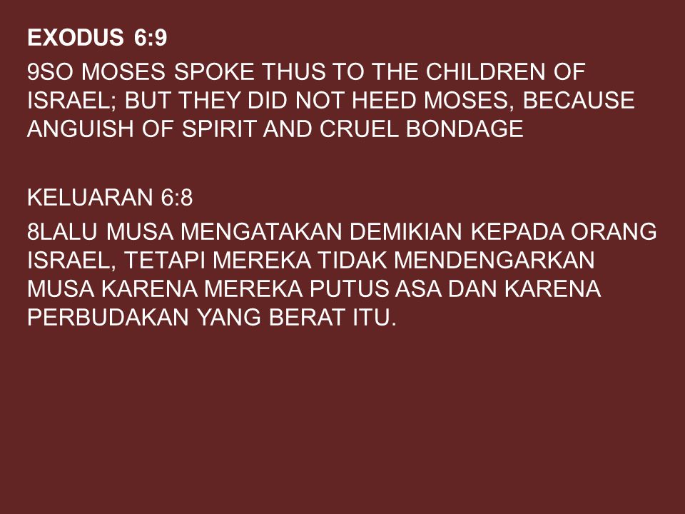 EXODUS 6:9 9SO MOSES SPOKE THUS TO THE CHILDREN OF ISRAEL; BUT THEY DID NOT HEED MOSES, BECAUSE ANGUISH OF SPIRIT AND CRUEL BONDAGE KELUARAN 6:8 8LALU MUSA MENGATAKAN DEMIKIAN KEPADA ORANG ISRAEL, TETAPI MEREKA TIDAK MENDENGARKAN MUSA KARENA MEREKA PUTUS ASA DAN KARENA PERBUDAKAN YANG BERAT ITU.
