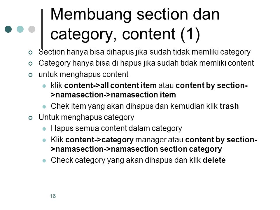 16 Membuang section dan category, content (1) Section hanya bisa dihapus jika sudah tidak memliki category Category hanya bisa di hapus jika sudah tidak memliki content untuk menghapus content klik content->all content item atau content by section- >namasection->namasection item Chek item yang akan dihapus dan kemudian klik trash Untuk menghapus category Hapus semua content dalam category Klik content->category manager atau content by section- >namasection->namasection section category Check category yang akan dihapus dan klik delete