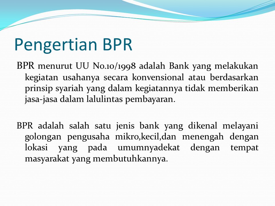 Pengertian BPR BPR menurut UU No.10/1998 adalah Bank yang melakukan kegiatan usahanya secara konvensional atau berdasarkan prinsip syariah yang dalam kegiatannya tidak memberikan jasa-jasa dalam lalulintas pembayaran.