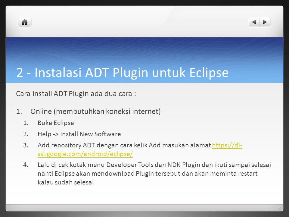 2 - Instalasi ADT Plugin untuk Eclipse Cara install ADT Plugin ada dua cara : 1.Online (membutuhkan koneksi internet) 1.Buka Eclipse 2.Help -> Install New Software 3.Add repository ADT dengan cara kelik Add masukan alamat   ssl.google.com/android/eclipse/  ssl.google.com/android/eclipse/ 4.Lalu di cek kotak menu Developer Tools dan NDK Plugin dan ikuti sampai selesai nanti Eclipse akan mendownload Plugin tersebut dan akan meminta restart kalau sudah selesai
