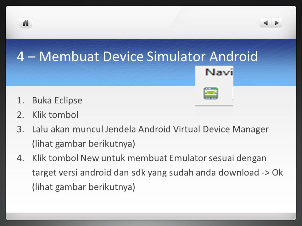 4 – Membuat Device Simulator Android 1.Buka Eclipse 2.Klik tombol 3.Lalu akan muncul Jendela Android Virtual Device Manager (lihat gambar berikutnya) 4.Klik tombol New untuk membuat Emulator sesuai dengan target versi android dan sdk yang sudah anda download -> Ok (lihat gambar berikutnya)