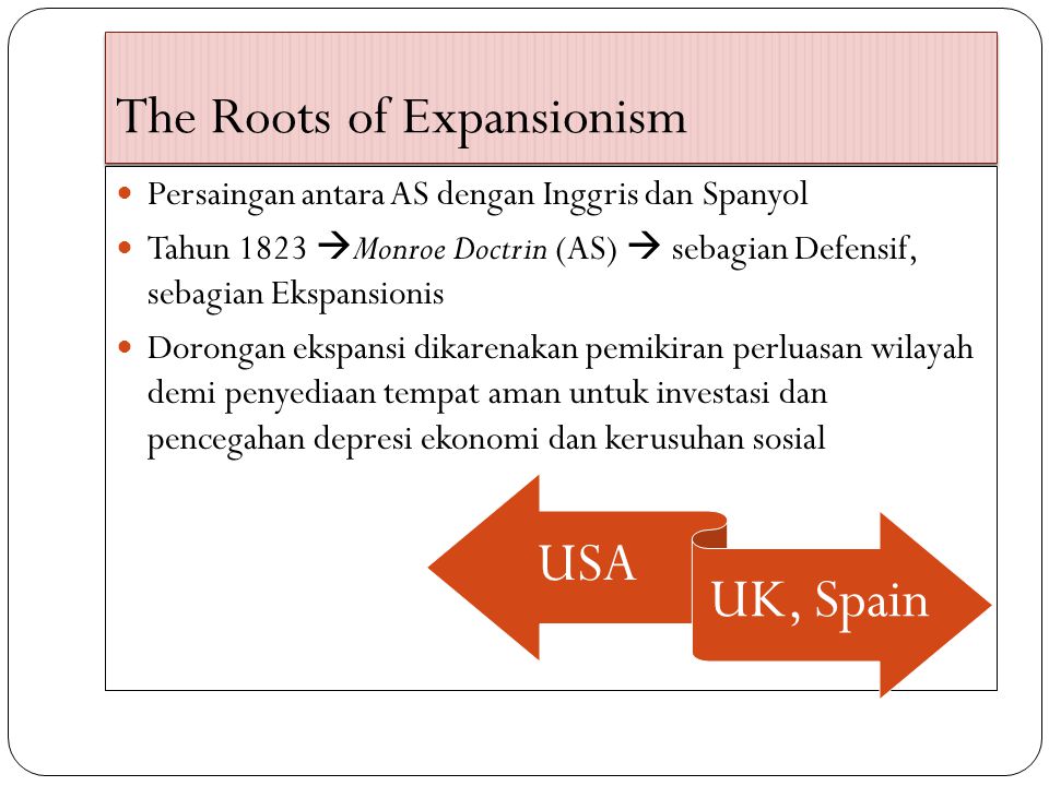 The Roots of Expansionism Persaingan antara AS dengan Inggris dan Spanyol Tahun 1823  Monroe Doctrin (AS)  sebagian Defensif, sebagian Ekspansionis Dorongan ekspansi dikarenakan pemikiran perluasan wilayah demi penyediaan tempat aman untuk investasi dan pencegahan depresi ekonomi dan kerusuhan sosial USA UK, Spain