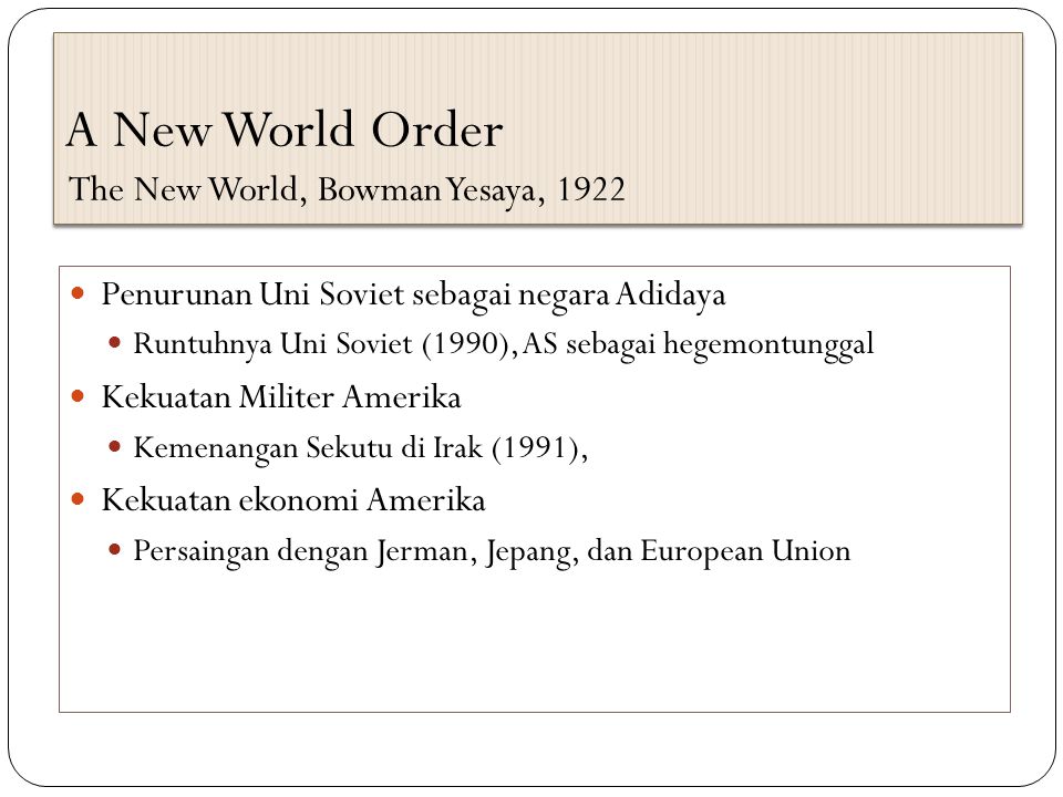 A New World Order The New World, Bowman Yesaya, 1922 Penurunan Uni Soviet sebagai negara Adidaya Runtuhnya Uni Soviet (1990), AS sebagai hegemontunggal Kekuatan Militer Amerika Kemenangan Sekutu di Irak (1991), Kekuatan ekonomi Amerika Persaingan dengan Jerman, Jepang, dan European Union