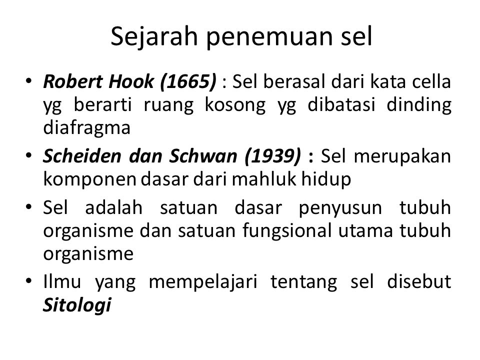 Sejarah penemuan sel Robert Hook (1665) : Sel berasal dari kata cella yg berarti ruang kosong yg dibatasi dinding diafragma Scheiden dan Schwan (1939) : Sel merupakan komponen dasar dari mahluk hidup Sel adalah satuan dasar penyusun tubuh organisme dan satuan fungsional utama tubuh organisme Ilmu yang mempelajari tentang sel disebut Sitologi