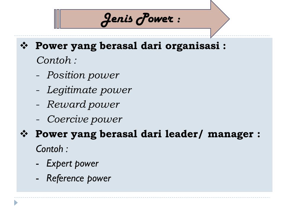  Power yang berasal dari organisasi : Contoh : - Position power - Legitimate power - Reward power - Coercive power  Power yang berasal dari leader/ manager : Contoh : -Expert power -Reference power Jenis Power :