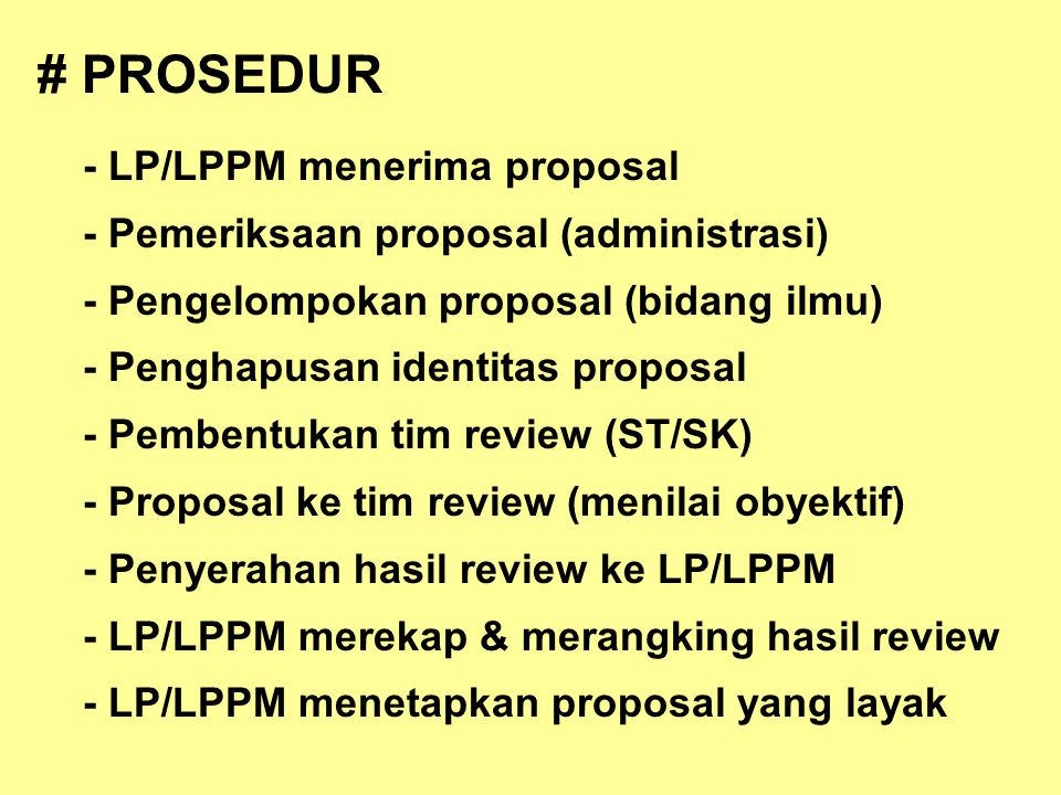 # PROSEDUR - LP/LPPM menerima proposal - Pemeriksaan proposal (administrasi) - Pengelompokan proposal (bidang ilmu) - Penghapusan identitas proposal - Pembentukan tim review (ST/SK) - Proposal ke tim review (menilai obyektif) - Penyerahan hasil review ke LP/LPPM - LP/LPPM merekap & merangking hasil review - LP/LPPM menetapkan proposal yang layak