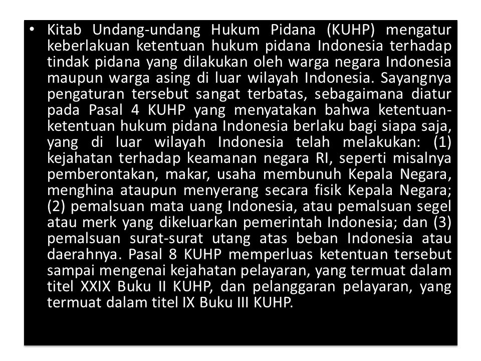 Kitab Undang-undang Hukum Pidana (KUHP) mengatur keberlakuan ketentuan hukum pidana Indonesia terhadap tindak pidana yang dilakukan oleh warga negara Indonesia maupun warga asing di luar wilayah Indonesia.