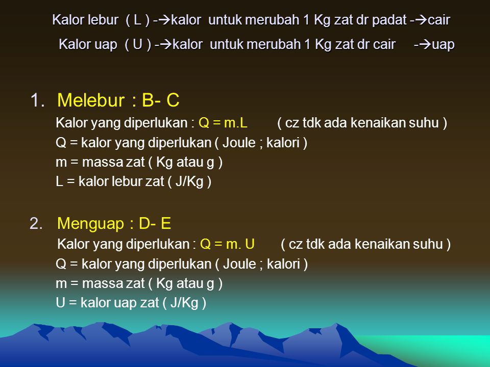 Kalor lebur ( L ) -  kalor untuk merubah 1 Kg zat dr padat -  cair Kalor uap ( U ) -  kalor untuk merubah 1 Kg zat dr cair -  uap 1.Melebur : B- C Kalor yang diperlukan : Q = m.L ( cz tdk ada kenaikan suhu ) Q = kalor yang diperlukan ( Joule ; kalori ) m = massa zat ( Kg atau g ) L = kalor lebur zat ( J/Kg ) 2.Menguap : D- E Kalor yang diperlukan : Q = m.