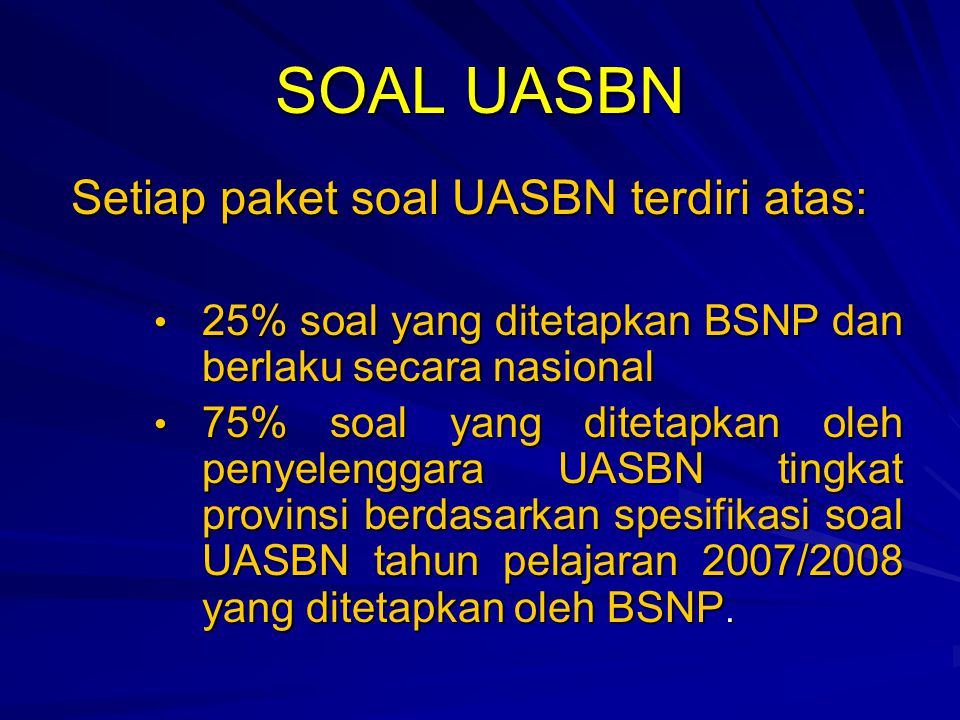 SOAL UASBN Setiap paket soal UASBN terdiri atas: 25% soal yang ditetapkan BSNP dan berlaku secara nasional 25% soal yang ditetapkan BSNP dan berlaku secara nasional 75% soal yang ditetapkan oleh penyelenggara UASBN tingkat provinsi berdasarkan spesifikasi soal UASBN tahun pelajaran 2007/2008 yang ditetapkan oleh BSNP.