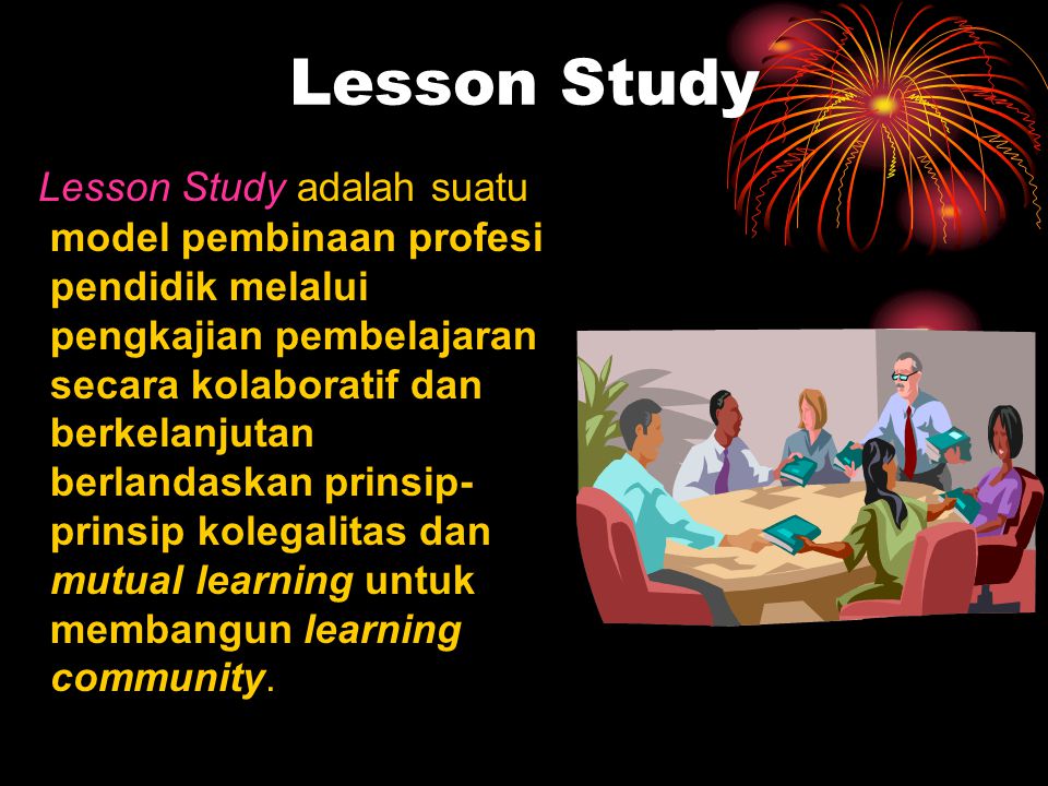 Lesson Study Lesson Study adalah suatu model pembinaan profesi pendidik melalui pengkajian pembelajaran secara kolaboratif dan berkelanjutan berlandaskan prinsip- prinsip kolegalitas dan mutual learning untuk membangun learning community.