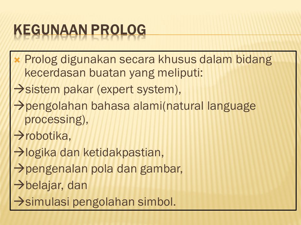  Prolog digunakan secara khusus dalam bidang kecerdasan buatan yang meliputi:  sistem pakar (expert system),  pengolahan bahasa alami(natural language processing),  robotika,  logika dan ketidakpastian,  pengenalan pola dan gambar,  belajar, dan  simulasi pengolahan simbol.