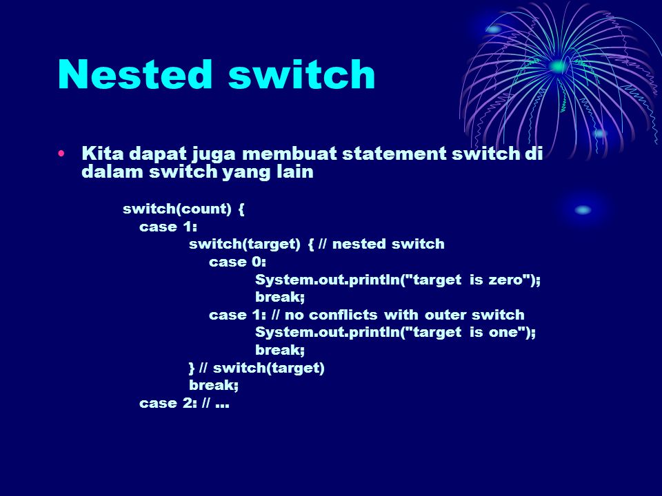 Nested switch Kita dapat juga membuat statement switch di dalam switch yang lain switch(count) { case 1: switch(target) { // nested switch case 0: System.out.println( target is zero ); break; case 1: // no conflicts with outer switch System.out.println( target is one ); break; } // switch(target) break; case 2: //...