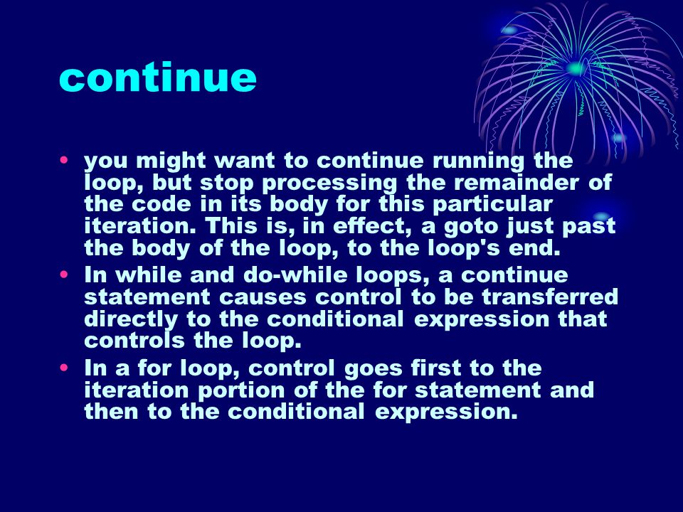 continue you might want to continue running the loop, but stop processing the remainder of the code in its body for this particular iteration.