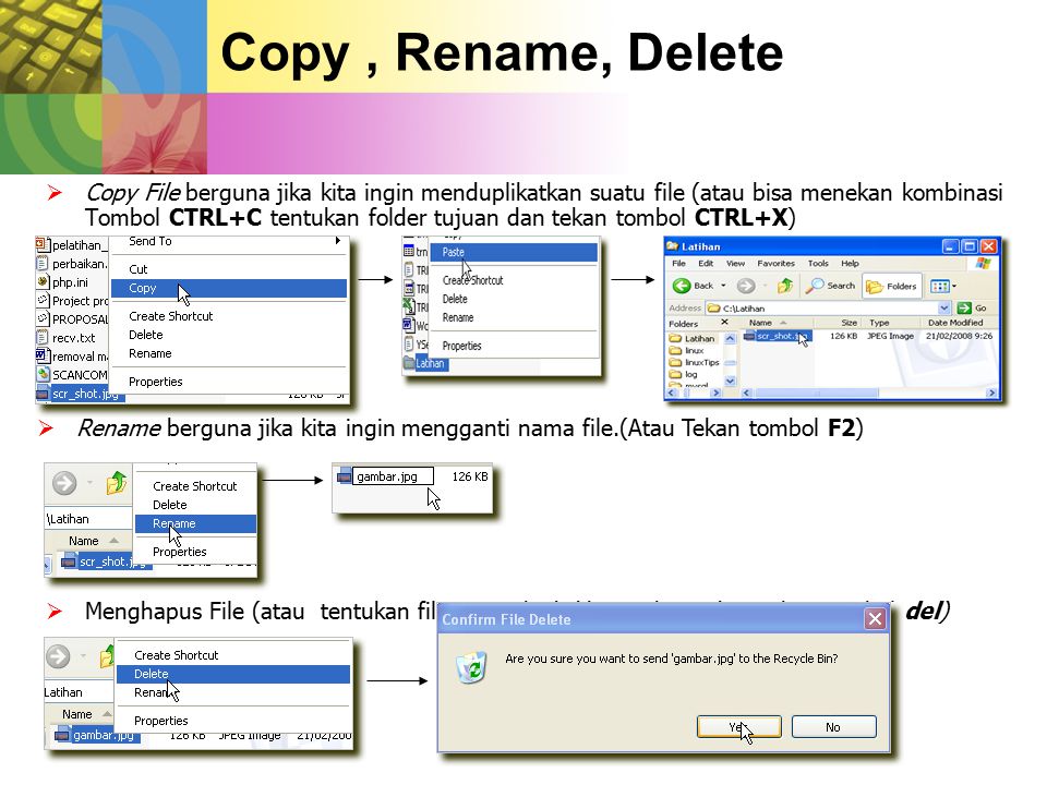 Copy, Rename, Delete  Copy File berguna jika kita ingin menduplikatkan suatu file (atau bisa menekan kombinasi Tombol CTRL+C tentukan folder tujuan dan tekan tombol CTRL+X)  Rename berguna jika kita ingin mengganti nama file.(Atau Tekan tombol F2)  Menghapus File (atau tentukan file yang akad dihapus kemudian tekan tombol del)