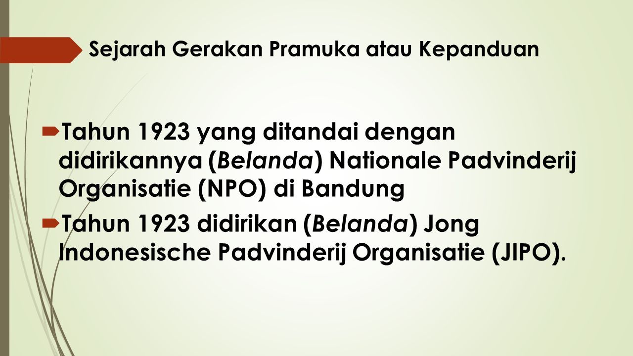 Sejarah Gerakan Pramuka atau Kepanduan  Tahun 1923 yang ditandai dengan didirikannya ( Belanda ) Nationale Padvinderij Organisatie (NPO) di Bandung  Tahun 1923 didirikan ( Belanda ) Jong Indonesische Padvinderij Organisatie (JIPO).