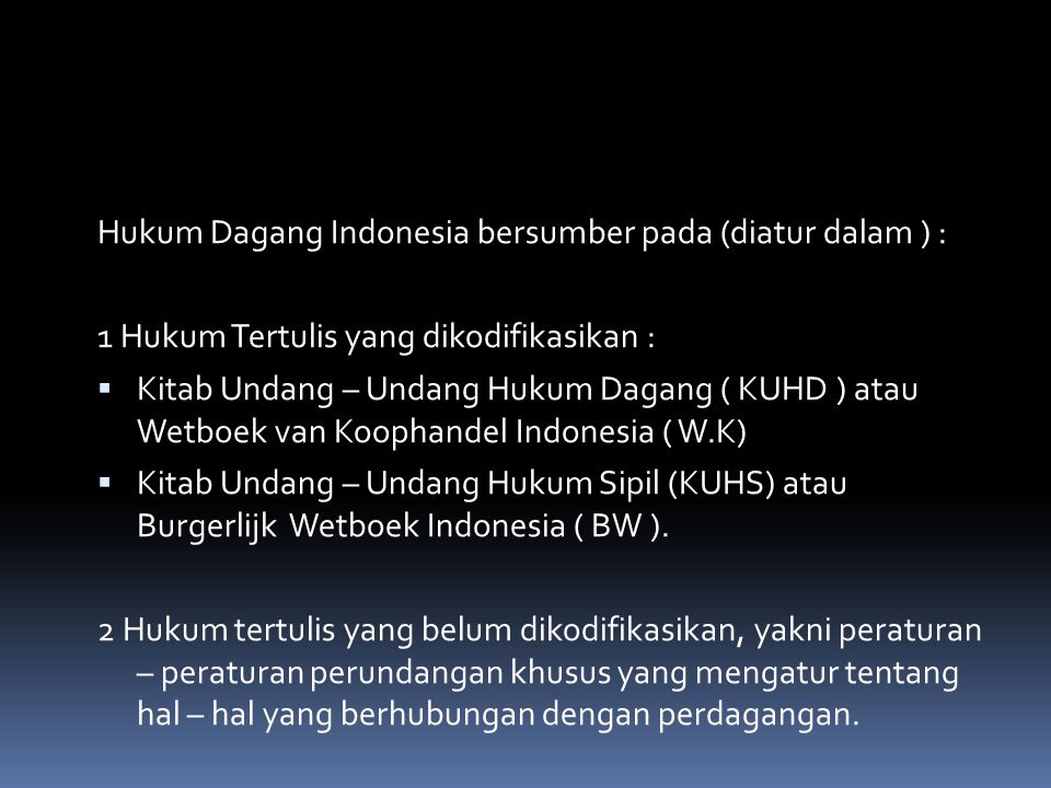 Hukum Dagang Indonesia bersumber pada (diatur dalam ) : 1 Hukum Tertulis yang dikodifikasikan :  Kitab Undang – Undang Hukum Dagang ( KUHD ) atau Wetboek van Koophandel Indonesia ( W.K)  Kitab Undang – Undang Hukum Sipil (KUHS) atau Burgerlijk Wetboek Indonesia ( BW ).