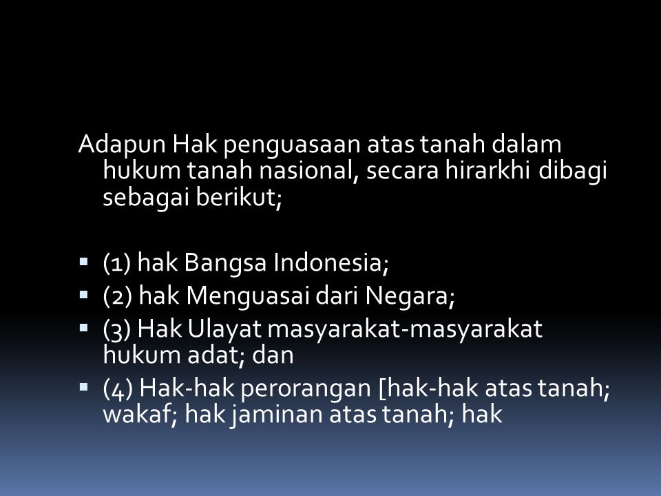 Adapun Hak penguasaan atas tanah dalam hukum tanah nasional, secara hirarkhi dibagi sebagai berikut;  (1) hak Bangsa Indonesia;  (2) hak Menguasai dari Negara;  (3) Hak Ulayat masyarakat-masyarakat hukum adat; dan  (4) Hak-hak perorangan [hak-hak atas tanah; wakaf; hak jaminan atas tanah; hak