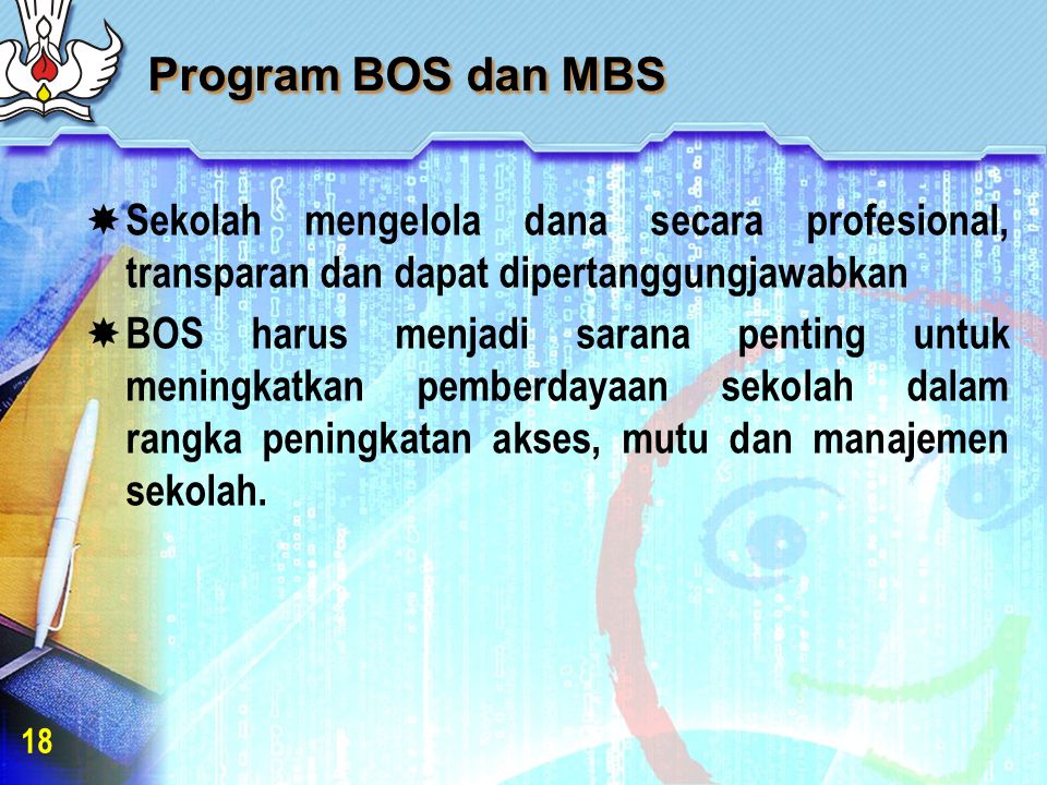 Program BOS dan MBS  Sekolah mengelola dana secara profesional, transparan dan dapat dipertanggungjawabkan  BOS harus menjadi sarana penting untuk meningkatkan pemberdayaan sekolah dalam rangka peningkatan akses, mutu dan manajemen sekolah.