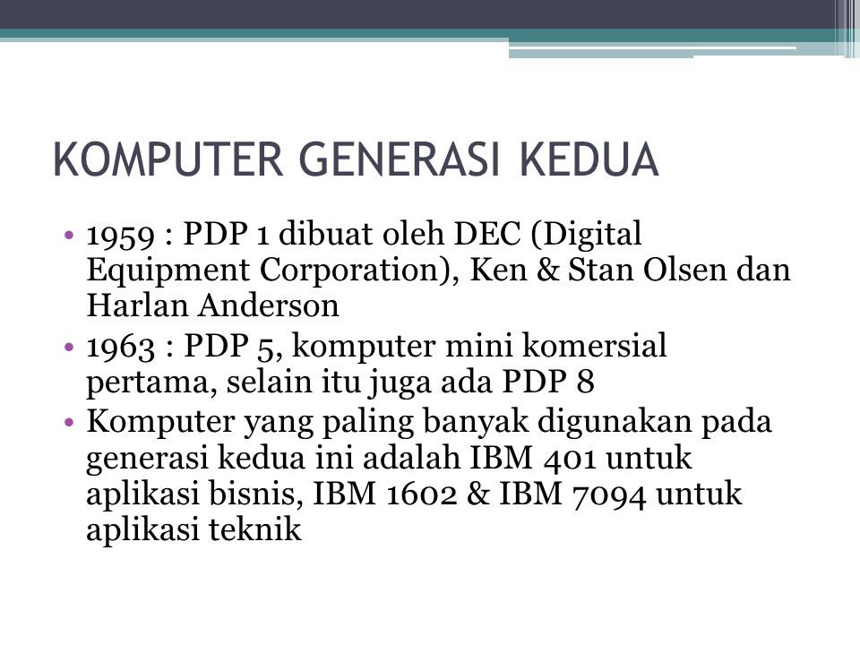 KOMPUTER GENERASI KEDUA 1959 : PDP 1 dibuat oleh DEC (Digital Equipment Corporation), Ken & Stan Olsen dan Harlan Anderson 1963 : PDP 5, komputer mini komersial pertama, selain itu juga ada PDP 8 Komputer yang paling banyak digunakan pada generasi kedua ini adalah IBM 401 untuk aplikasi bisnis, IBM 1602 & IBM 7094 untuk aplikasi teknik