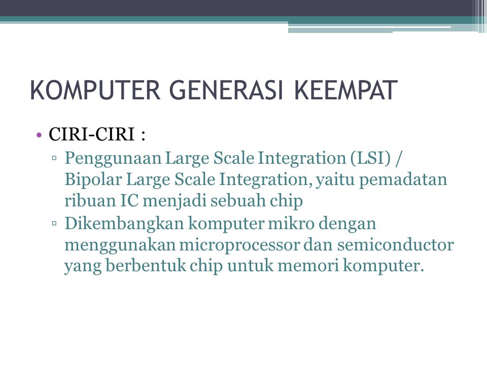 KOMPUTER GENERASI KEEMPAT CIRI-CIRI : ▫Penggunaan Large Scale Integration (LSI) / Bipolar Large Scale Integration, yaitu pemadatan ribuan IC menjadi sebuah chip ▫Dikembangkan komputer mikro dengan menggunakan microprocessor dan semiconductor yang berbentuk chip untuk memori komputer.