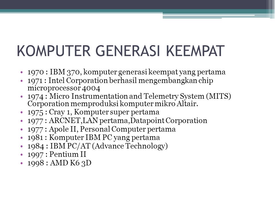 KOMPUTER GENERASI KEEMPAT 1970 : IBM 370, komputer generasi keempat yang pertama 1971 : Intel Corporation berhasil mengembangkan chip microprocessor : Micro Instrumentation and Telemetry System (MITS) Corporation memproduksi komputer mikro Altair.