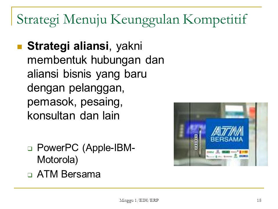 Minggu 1/EIH/ERP 18 Strategi Menuju Keunggulan Kompetitif Strategi aliansi, yakni membentuk hubungan dan aliansi bisnis yang baru dengan pelanggan, pemasok, pesaing, konsultan dan lain  PowerPC (Apple-IBM- Motorola)  ATM Bersama