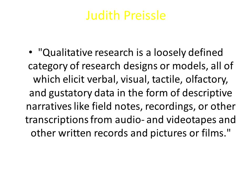 Judith Preissle Qualitative research is a loosely defined category of research designs or models, all of which elicit verbal, visual, tactile, olfactory, and gustatory data in the form of descriptive narratives like field notes, recordings, or other transcriptions from audio- and videotapes and other written records and pictures or films.