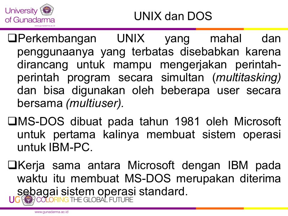 UNIX dan DOS  Perkembangan UNIX yang mahal dan penggunaanya yang terbatas disebabkan karena dirancang untuk mampu mengerjakan perintah- perintah program secara simultan (multitasking) dan bisa digunakan oleh beberapa user secara bersama (multiuser).