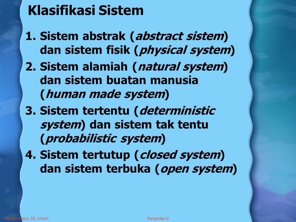 Trisnadi Wijaya, SE, S.Kom Pengantar SI7 Klasifikasi Sistem 1.Sistem abstrak (abstract sistem) dan sistem fisik (physical system) 2.Sistem alamiah (natural system) dan sistem buatan manusia (human made system) 3.Sistem tertentu (deterministic system) dan sistem tak tentu (probabilistic system) 4.Sistem tertutup (closed system) dan sistem terbuka (open system)