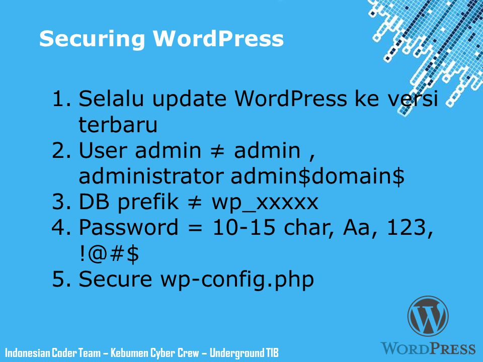 Powerpoint Templates Indonesian Coder Team – Kebumen Cyber Crew – Underground TIB Securing WordPress 1.Selalu update WordPress ke versi terbaru 2.User admin ≠ admin, administrator admin$domain$ 3.DB prefik ≠ wp_xxxxx 4.Password = char, Aa, 123, 5.Secure wp-config.php