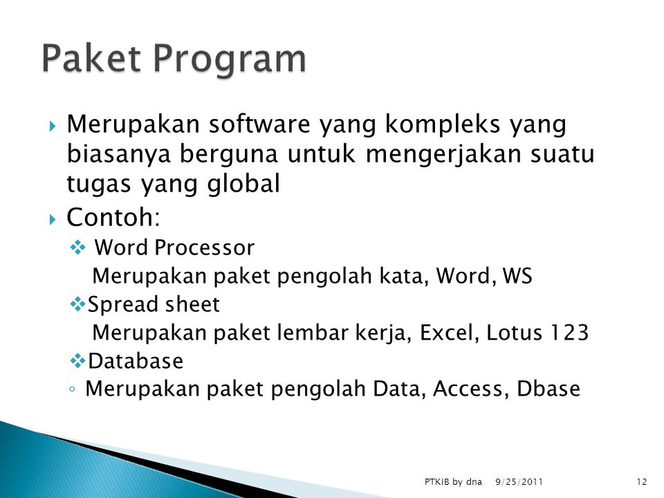  Merupakan software yang kompleks yang biasanya berguna untuk mengerjakan suatu tugas yang global  Contoh:  Word Processor Merupakan paket pengolah kata, Word, WS  Spread sheet Merupakan paket lembar kerja, Excel, Lotus 123  Database ◦ Merupakan paket pengolah Data, Access, Dbase 9/25/2011 PTKIB by dna12