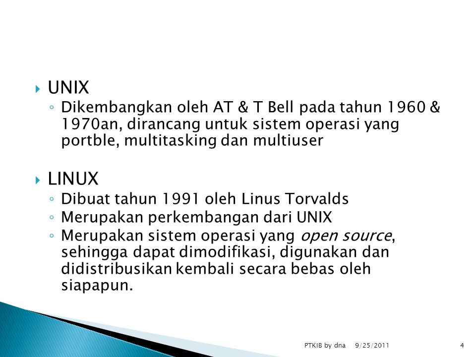  UNIX ◦ Dikembangkan oleh AT & T Bell pada tahun 1960 & 1970an, dirancang untuk sistem operasi yang portble, multitasking dan multiuser  LINUX ◦ Dibuat tahun 1991 oleh Linus Torvalds ◦ Merupakan perkembangan dari UNIX ◦ Merupakan sistem operasi yang open source, sehingga dapat dimodifikasi, digunakan dan didistribusikan kembali secara bebas oleh siapapun.