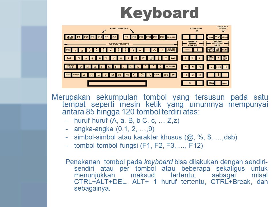 Keyboard Merupakan sekumpulan tombol yang tersusun pada satu tempat seperti mesin ketik yang umumnya mempunyai antara 85 hingga 120 tombol terdiri atas: -huruf-huruf (A, a, B, b C, c, … Z,z) -angka-angka (0,1, 2, …,9) -simbol-simbol atau karakter khusus %, $, …,dsb) -tombol-tombol fungsi (F1, F2, F3, …, F12) Penekanan tombol pada keyboard bisa dilakukan dengan sendiri- sendiri atau per tombol atau beberapa sekaligus untuk menunjukkan maksud tertentu, sebagai misal CTRL+ALT+DEL, ALT+ 1 huruf tertentu, CTRL+Break, dan sebagainya.
