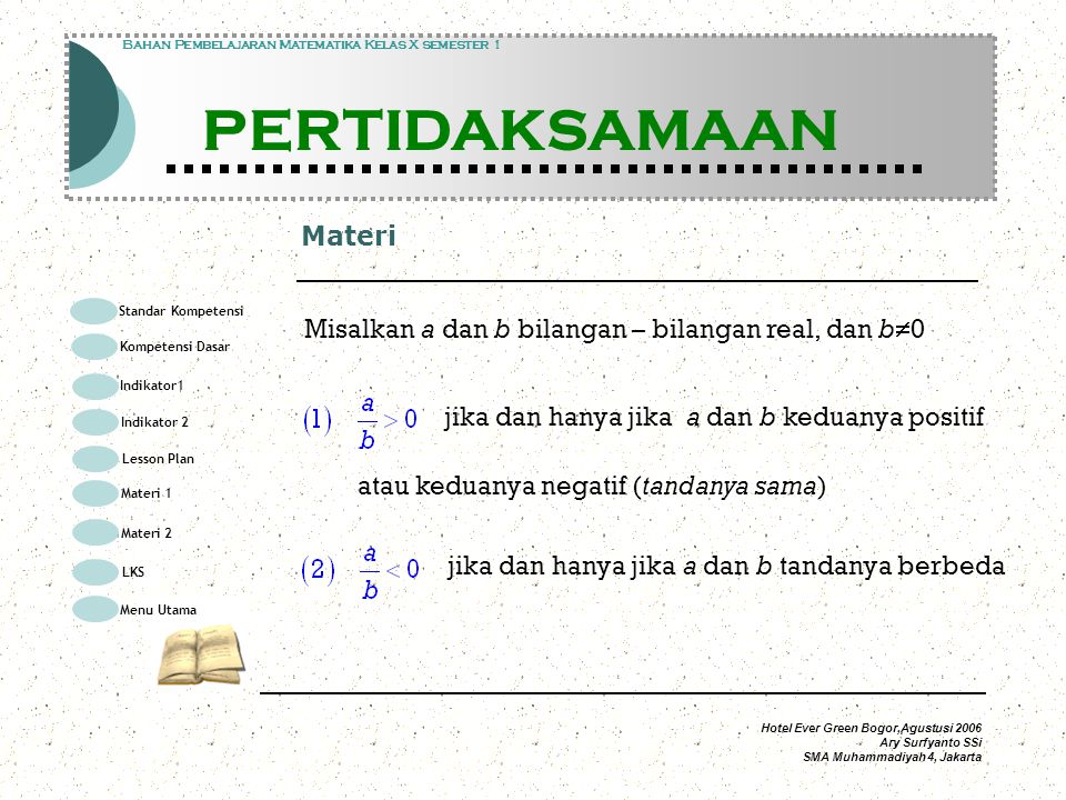 Hotel Ever Green Bogor,Agustusi 2006 Ary Surfyanto SSi SMA Muhammadiyah 4, Jakarta Materi Modul Pembelajaran Matematika Kelas X semester 1 PERTIDAKSAMAAN Modul Pembelajaran Matematika Kelas X semester 1 PERTIDAKSAMAAN Bahan Pembelajaran Matematika Kelas X semester 1 PERTIDAKSAMAAN Misalkan a dan b bilangan – bilangan real, dan b  0 jika dan hanya jika a dan b keduanya positif atau keduanya negatif (tandanya sama) jika dan hanya jika a dan b tandanya berbeda Standar Kompetensi Kompetensi Dasar Indikator1 Lesson Plan Materi 1 LKS Menu Utama Materi 2 Indikator 2