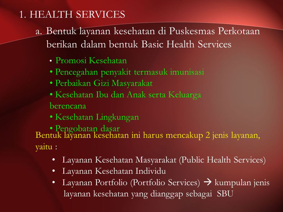 1.HEALTH SERVICES a.Bentuk layanan kesehatan di Puskesmas Perkotaan berikan dalam bentuk Basic Health Services Promosi Kesehatan Pencegahan penyakit termasuk imunisasi Perbaikan Gizi Masyarakat Kesehatan Ibu dan Anak serta Keluarga berencana Kesehatan Lingkungan Pengobatan dasar Bentuk layanan kesehatan ini harus mencakup 2 jenis layanan, yaitu : Layanan Kesehatan Masyarakat (Public Health Services) Layanan Kesehatan Individu Layanan Portfolio (Portfolio Services)  kumpulan jenis layanan kesehatan yang dianggap sebagai SBU