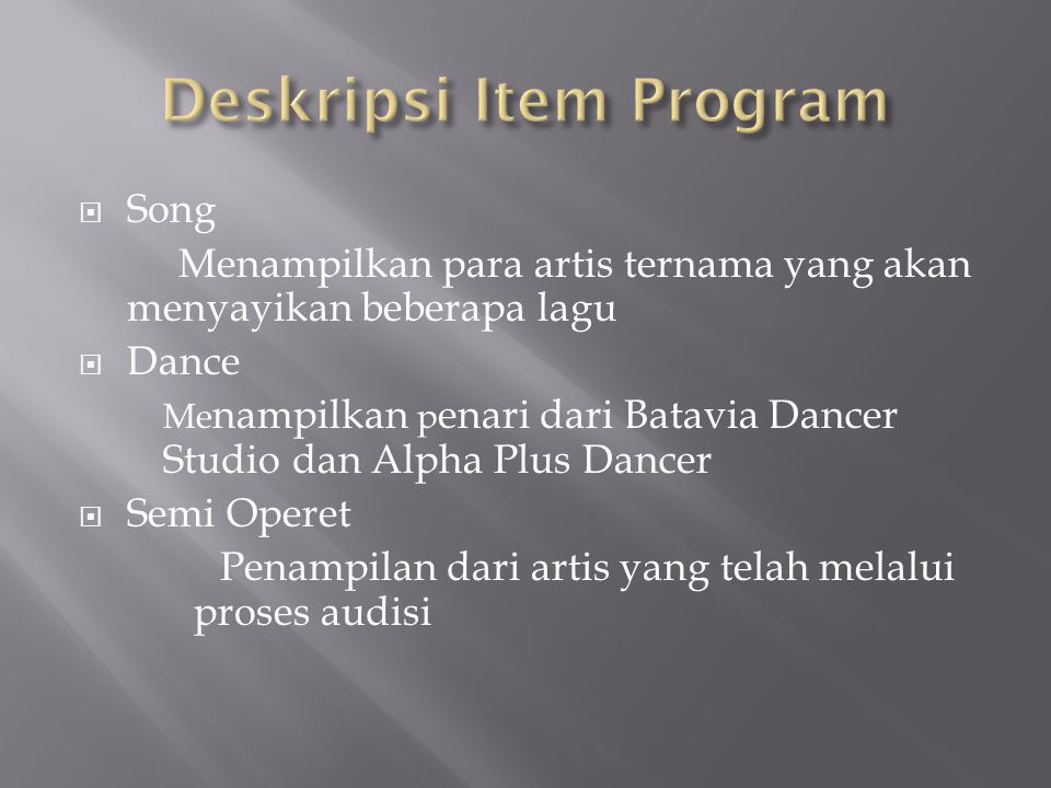  Song Menampilkan para artis ternama yang akan menyayikan beberapa lagu  Dance Me nampilkan p enari dari Batavia Dancer Studio dan Alpha Plus Dancer  Semi Operet Penampilan dari artis yang telah melalui proses audisi
