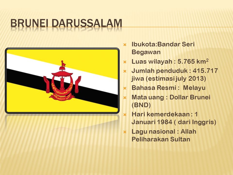  Ibukota:Bandar Seri Begawan  Luas wilayah : km 2  Jumlah penduduk : jiwa (estimasi july 2013)  Bahasa Resmi : Melayu  Mata uang : Dollar Brunei (BND)  Hari kemerdekaan : 1 Januari 1984 ( dari Inggris)  Lagu nasional : Allah Peliharakan Sultan