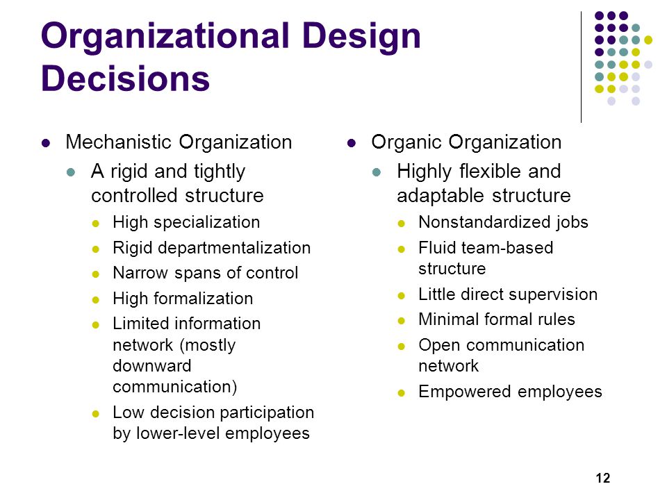 12 Organizational Design Decisions Mechanistic Organization A rigid and tightly controlled structure High specialization Rigid departmentalization Narrow spans of control High formalization Limited information network (mostly downward communication) Low decision participation by lower-level employees Organic Organization Highly flexible and adaptable structure Nonstandardized jobs Fluid team-based structure Little direct supervision Minimal formal rules Open communication network Empowered employees
