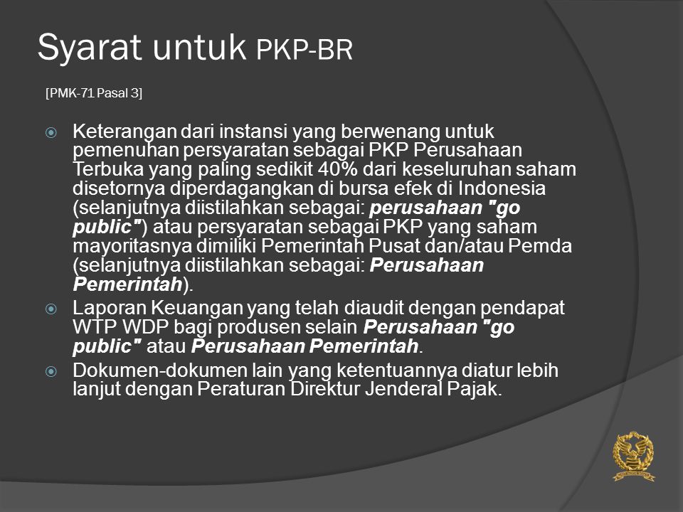 Syarat untuk PKP-BR [PMK-71 Pasal 3]  Keterangan dari instansi yang berwenang untuk pemenuhan persyaratan sebagai PKP Perusahaan Terbuka yang paling sedikit 40% dari keseluruhan saham disetornya diperdagangkan di bursa efek di Indonesia (selanjutnya diistilahkan sebagai: perusahaan go public ) atau persyaratan sebagai PKP yang saham mayoritasnya dimiliki Pemerintah Pusat dan/atau Pemda (selanjutnya diistilahkan sebagai: Perusahaan Pemerintah).