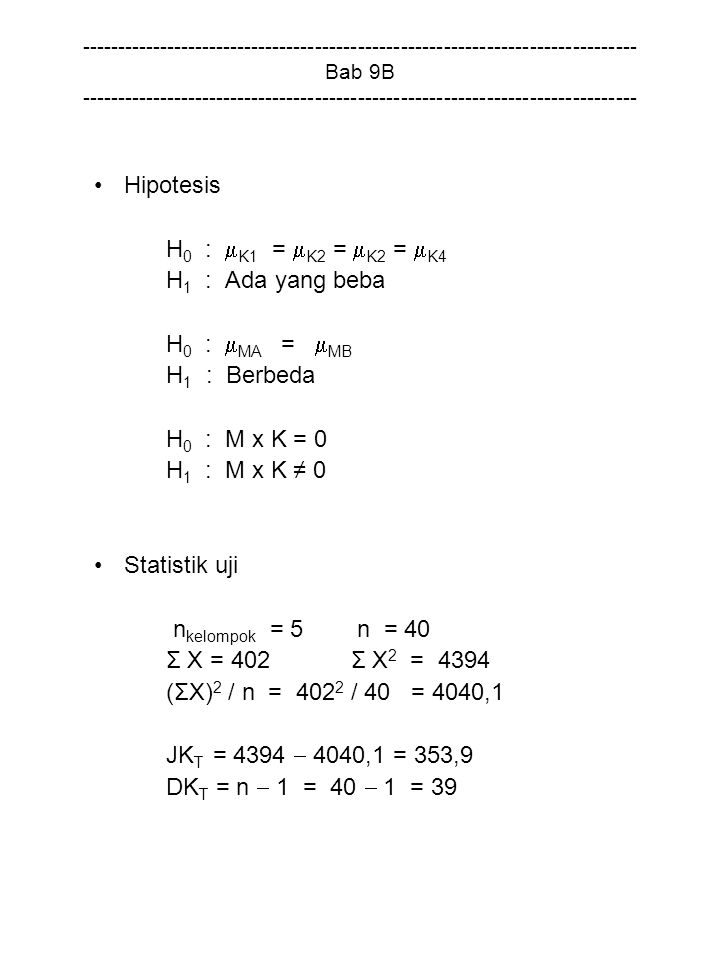 Bab 9B Hipotesis H 0 :  K1 =  K2 =  K2 =  K4 H 1 : Ada yang beba H 0 :  MA =  MB H 1 : Berbeda H 0 : M x K = 0 H 1 : M x K ≠ 0 Statistik uji n kelompok = 5 n = 40 Σ X = 402 Σ X 2 = 4394 (ΣX) 2 / n = / 40 = 4040,1 JK T = 4394  4040,1 = 353,9 DK T = n  1 = 40  1 = 39