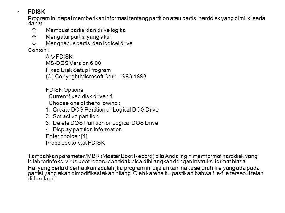 FDISK Program ini dapat memberikan informasi tentang partition atau partisi harddisk yang dimiliki serta dapat :  Membuat partisi dan drive logika  Mengatur partisi yang aktif  Menghapus partisi dan logical drive Contoh : A:\>FDISK MS-DOS Version 6.00 Fixed Disk Setup Program (C) Copyright Microsoft Corp.