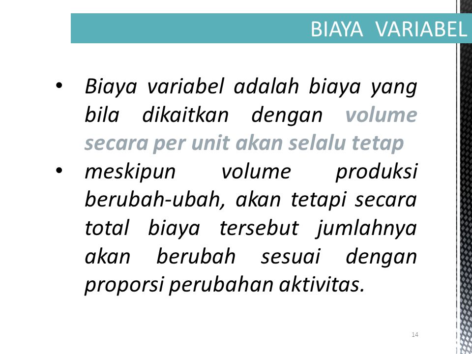 14 BIAYA VARIABEL Biaya variabel adalah biaya yang bila dikaitkan dengan volume secara per unit akan selalu tetap meskipun volume produksi berubah-ubah, akan tetapi secara total biaya tersebut jumlahnya akan berubah sesuai dengan proporsi perubahan aktivitas.