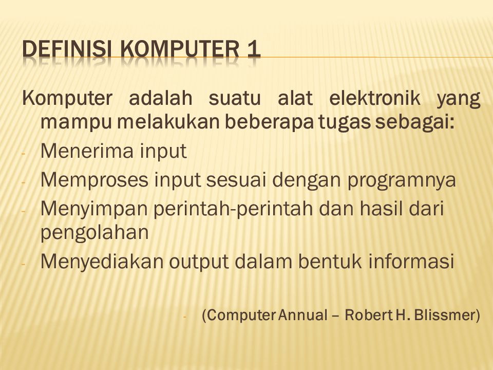 Komputer adalah suatu alat elektronik yang mampu melakukan beberapa tugas sebagai: - Menerima input - Memproses input sesuai dengan programnya - Menyimpan perintah-perintah dan hasil dari pengolahan - Menyediakan output dalam bentuk informasi - (Computer Annual – Robert H.